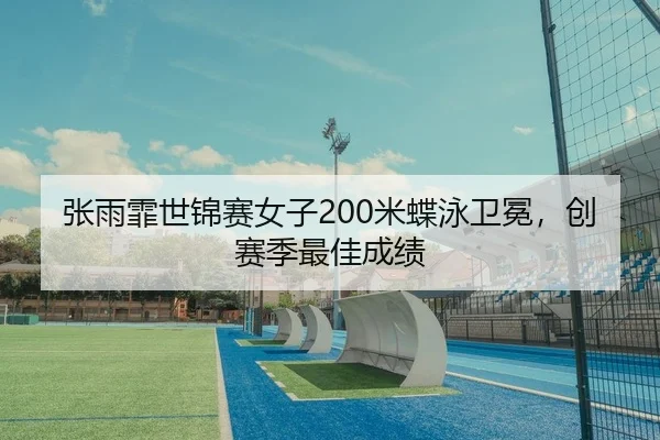 张雨霏世锦赛女子200米蝶泳卫冕，创赛季最佳成绩